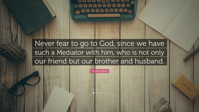 Richard Sibbes Quote: “Never fear to go to God, since we have such a Mediator with him, who is not only our friend but our brother and husband.”