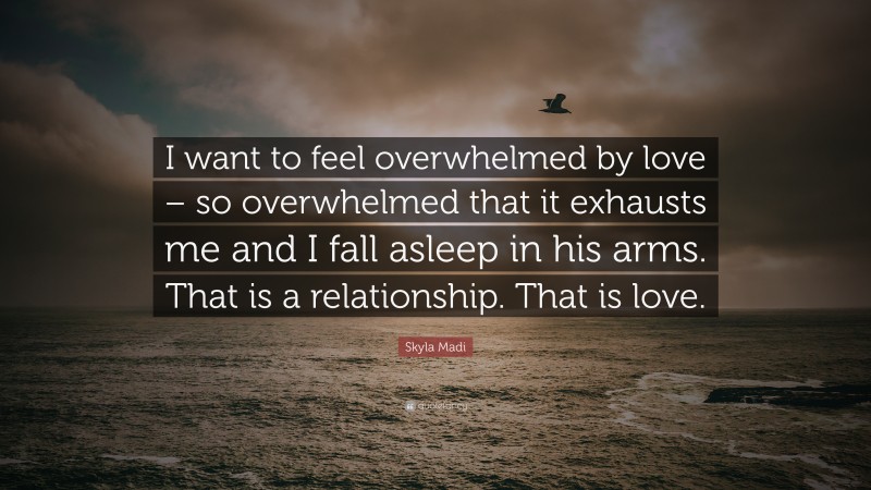 Skyla Madi Quote: “I want to feel overwhelmed by love – so overwhelmed that it exhausts me and I fall asleep in his arms. That is a relationship. That is love.”