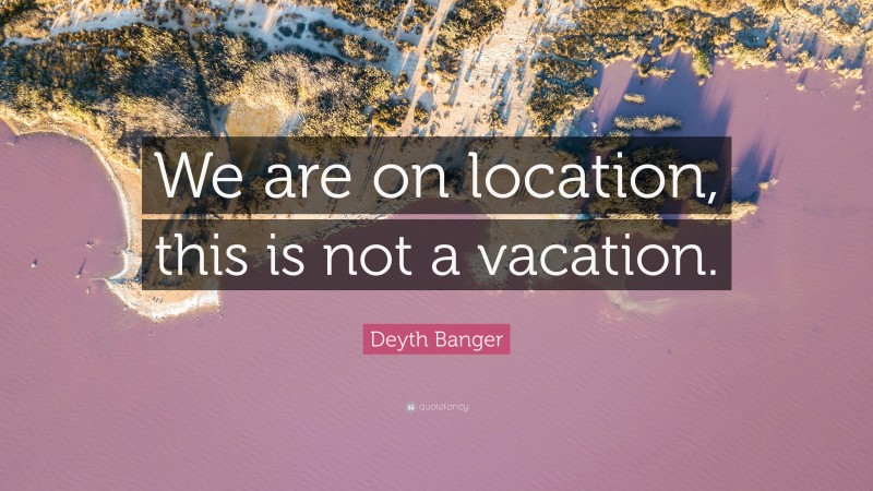 Deyth Banger Quote: “We are on location, this is not a vacation.”