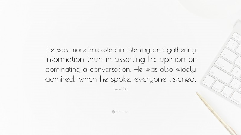Susan Cain Quote: “He was more interested in listening and gathering information than in asserting his opinion or dominating a conversation. He was also widely admired; when he spoke, everyone listened.”