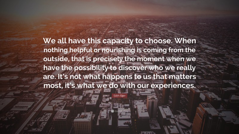 Edith Eger Quote: “We all have this capacity to choose. When nothing helpful or nourishing is coming from the outside, that is precisely the moment when we have the possibility to discover who we really are. It’s not what happens to us that matters most, it’s what we do with our experiences.”