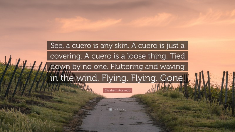 Elizabeth Acevedo Quote: “See, a cuero is any skin. A cuero is just a covering. A cuero is a loose thing. Tied down by no one. Fluttering and waving in the wind. Flying. Flying. Gone.”