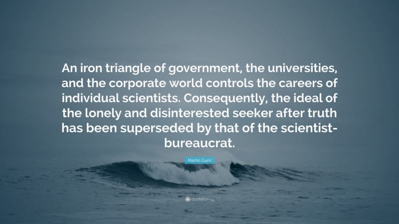 Martin Gurri Quote: “An iron triangle of government, the universities, and the corporate world controls the careers of individual scientists. Consequently, the ideal of the lonely and disinterested seeker after truth has been superseded by that of the scientist-bureaucrat.”