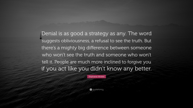 Stephanie Wrobel Quote: “Denial is as good a strategy as any. The word suggests obliviousness, a refusal to see the truth. But there’s a mighty big difference between someone who won’t see the truth and someone who won’t tell it. People are much more inclined to forgive you if you act like you didn’t know any better.”