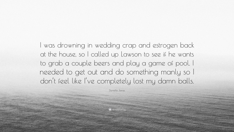 Danielle Jamie Quote: “I was drowning in wedding crap and estrogen back at the house, so I called up Lawson to see if he wants to grab a couple beers and play a game of pool. I needed to get out and do something manly so I don’t feel like I’ve completely lost my damn balls.”