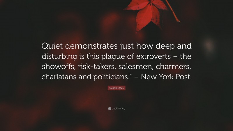Susan Cain Quote: “Quiet demonstrates just how deep and disturbing is this plague of extroverts – the showoffs, risk-takers, salesmen, charmers, charlatans and politicians.” – New York Post.”