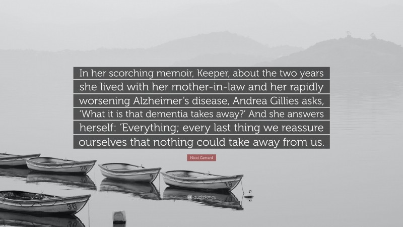 Nicci Gerrard Quote: “In her scorching memoir, Keeper, about the two years she lived with her mother-in-law and her rapidly worsening Alzheimer’s disease, Andrea Gillies asks, ‘What it is that dementia takes away?’ And she answers herself: ‘Everything; every last thing we reassure ourselves that nothing could take away from us.”