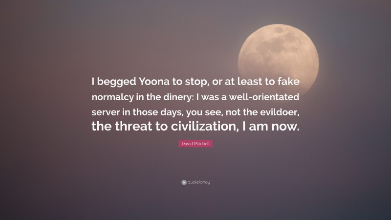 David Mitchell Quote: “I begged Yoona to stop, or at least to fake normalcy in the dinery: I was a well-orientated server in those days, you see, not the evildoer, the threat to civilization, I am now.”