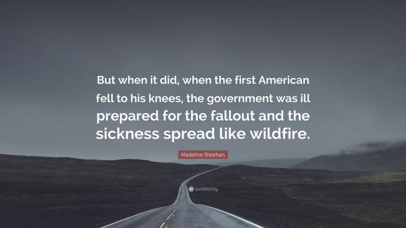 Madeline Sheehan Quote: “But when it did, when the first American fell to his knees, the government was ill prepared for the fallout and the sickness spread like wildfire.”
