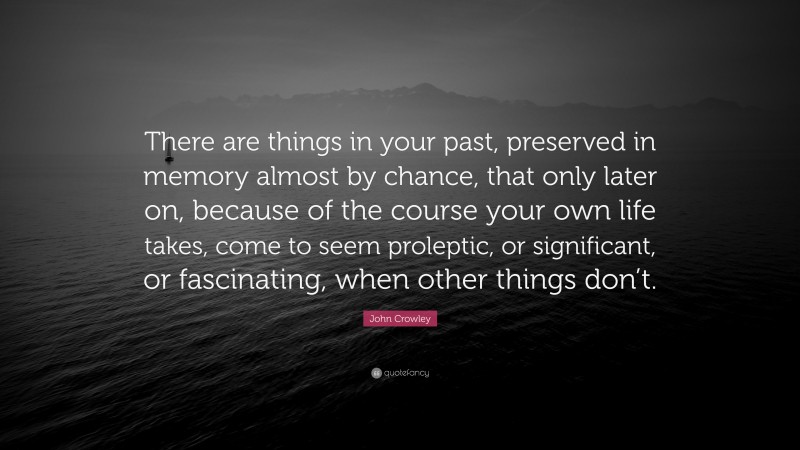 John Crowley Quote: “There are things in your past, preserved in memory almost by chance, that only later on, because of the course your own life takes, come to seem proleptic, or significant, or fascinating, when other things don’t.”