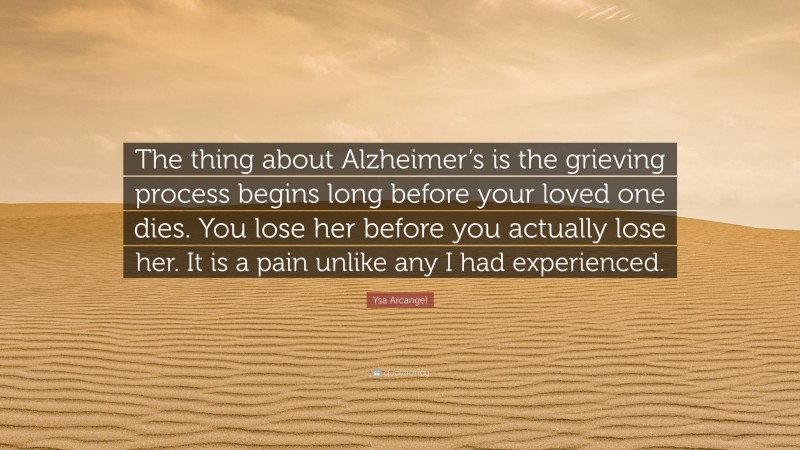 Ysa Arcangel Quote: “The thing about Alzheimer’s is the grieving process begins long before your loved one dies. You lose her before you actually lose her. It is a pain unlike any I had experienced.”