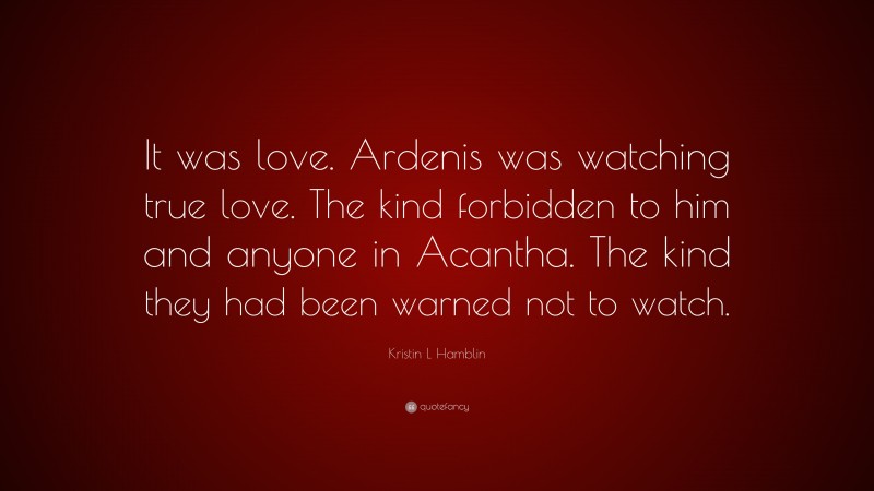 Kristin L Hamblin Quote: “It was love. Ardenis was watching true love. The kind forbidden to him and anyone in Acantha. The kind they had been warned not to watch.”