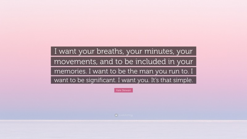 Kate Stewart Quote: “I want your breaths, your minutes, your movements, and to be included in your memories. I want to be the man you run to. I want to be significant. I want you. It’s that simple.”