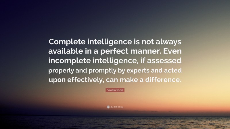 Vikram Sood Quote: “Complete intelligence is not always available in a perfect manner. Even incomplete intelligence, if assessed properly and promptly by experts and acted upon effectively, can make a difference.”