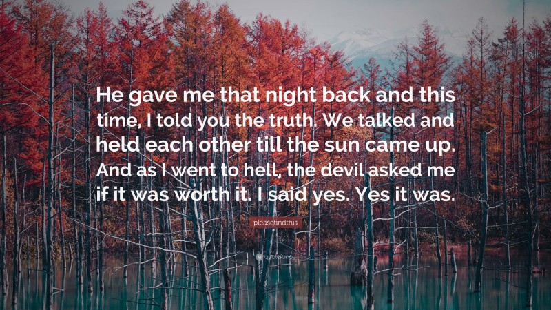 pleasefindthis Quote: “He gave me that night back and this time, I told you the truth. We talked and held each other till the sun came up. And as I went to hell, the devil asked me if it was worth it. I said yes. Yes it was.”