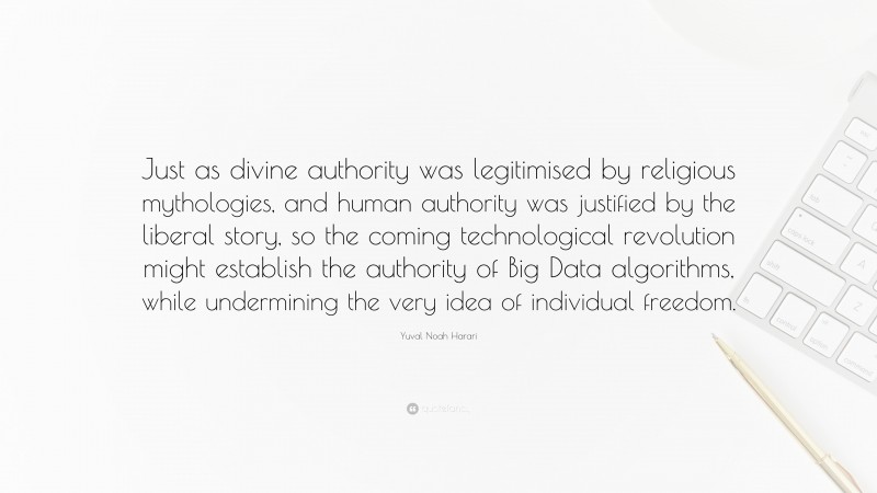 Yuval Noah Harari Quote: “Just as divine authority was legitimised by religious mythologies, and human authority was justified by the liberal story, so the coming technological revolution might establish the authority of Big Data algorithms, while undermining the very idea of individual freedom.”