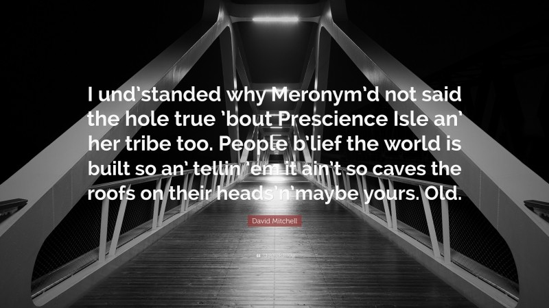 David Mitchell Quote: “I und’standed why Meronym’d not said the hole true ’bout Prescience Isle an’ her tribe too. People b’lief the world is built so an’ tellin ’em it ain’t so caves the roofs on their heads’n’maybe yours. Old.”