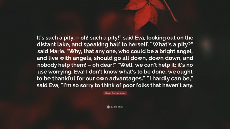Harriet Beecher Stowe Quote: “It’s such a pity, – oh! such a pity!” said Eva, looking out on the distant lake, and speaking half to herself. “What’s a pity?” said Marie. “Why, that any one, who could be a bright angel, and live with angels, should go all down, down down, and nobody help them! – oh dear!” “Well, we can’t help it; it’s no use worrying, Eva! I don’t know what’s to be done; we ought to be thankful for our own advantages.” “I hardly can be,” said Eva, “I’m so sorry to think of poor folks that haven’t any.”