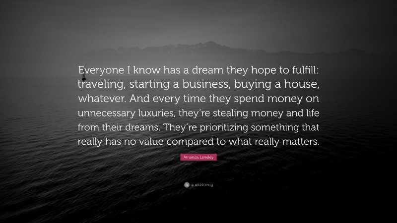 Amanda Laneley Quote: “Everyone I know has a dream they hope to fulfill: traveling, starting a business, buying a house, whatever. And every time they spend money on unnecessary luxuries, they’re stealing money and life from their dreams. They’re prioritizing something that really has no value compared to what really matters.”