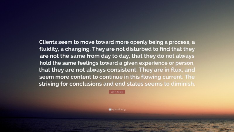 Carl R. Rogers Quote: “Clients seem to move toward more openly being a process, a fluidity, a changing. They are not disturbed to find that they are not the same from day to day, that they do not always hold the same feelings toward a given experience or person, that they are not always consistent. They are in flux, and seem more content to continue in this flowing current. The striving for conclusions and end states seems to diminish.”