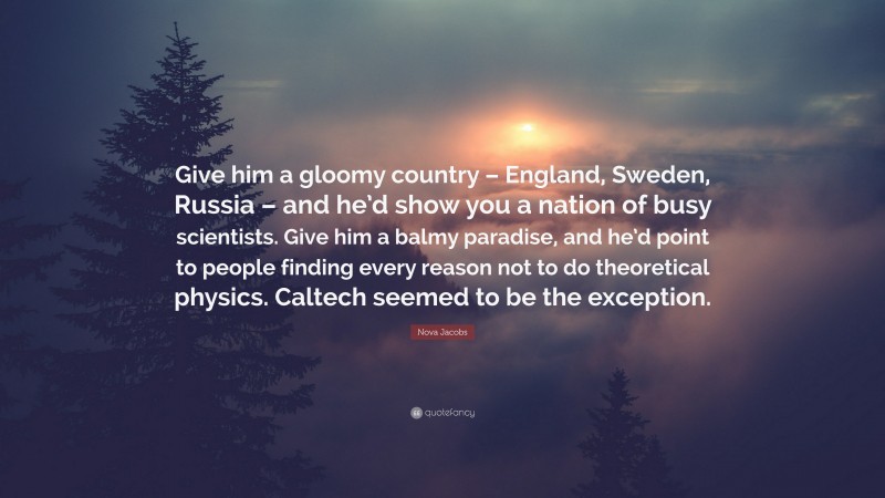 Nova Jacobs Quote: “Give him a gloomy country – England, Sweden, Russia – and he’d show you a nation of busy scientists. Give him a balmy paradise, and he’d point to people finding every reason not to do theoretical physics. Caltech seemed to be the exception.”