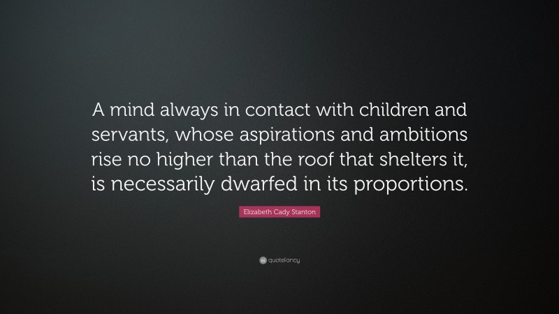 Elizabeth Cady Stanton Quote: “A mind always in contact with children and servants, whose aspirations and ambitions rise no higher than the roof that shelters it, is necessarily dwarfed in its proportions.”