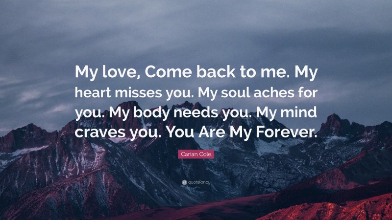 Carian Cole Quote: “My love, Come back to me. My heart misses you. My soul aches for you. My body needs you. My mind craves you. You Are My Forever.”