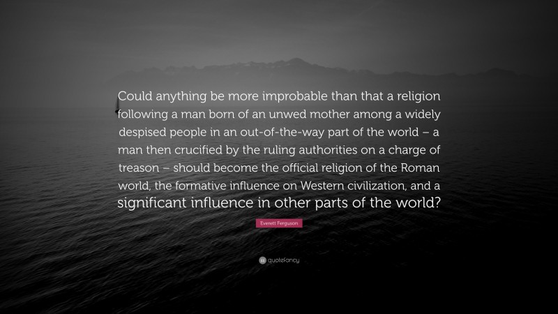 Everett Ferguson Quote: “Could anything be more improbable than that a religion following a man born of an unwed mother among a widely despised people in an out-of-the-way part of the world – a man then crucified by the ruling authorities on a charge of treason – should become the official religion of the Roman world, the formative influence on Western civilization, and a significant influence in other parts of the world?”