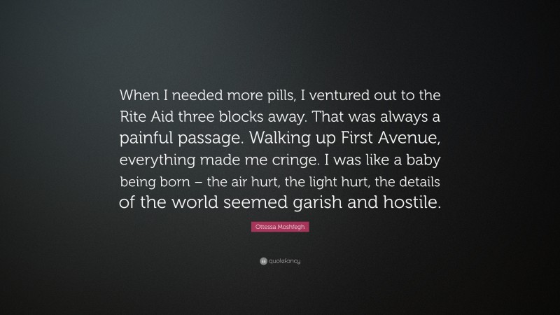 Ottessa Moshfegh Quote: “When I needed more pills, I ventured out to the Rite Aid three blocks away. That was always a painful passage. Walking up First Avenue, everything made me cringe. I was like a baby being born – the air hurt, the light hurt, the details of the world seemed garish and hostile.”