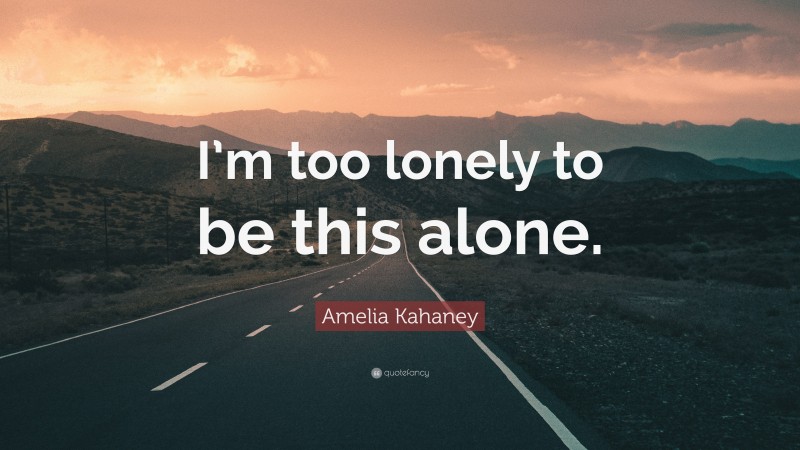 Amelia Kahaney Quote: “I’m too lonely to be this alone.”