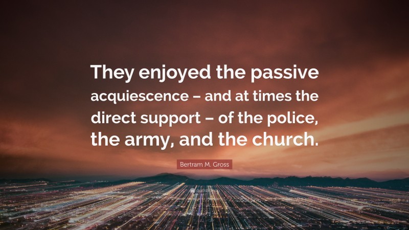 Bertram M. Gross Quote: “They enjoyed the passive acquiescence – and at times the direct support – of the police, the army, and the church.”