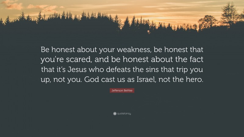 Jefferson Bethke Quote: “Be honest about your weakness, be honest that you’re scared, and be honest about the fact that it’s Jesus who defeats the sins that trip you up, not you. God cast us as Israel, not the hero.”
