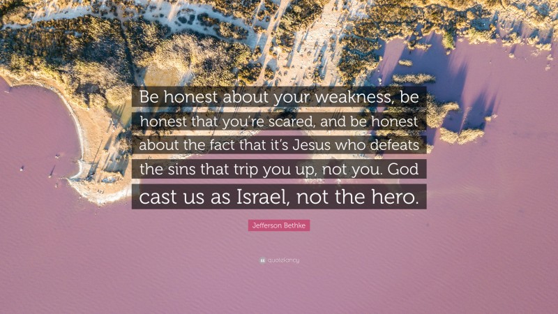 Jefferson Bethke Quote: “Be honest about your weakness, be honest that you’re scared, and be honest about the fact that it’s Jesus who defeats the sins that trip you up, not you. God cast us as Israel, not the hero.”