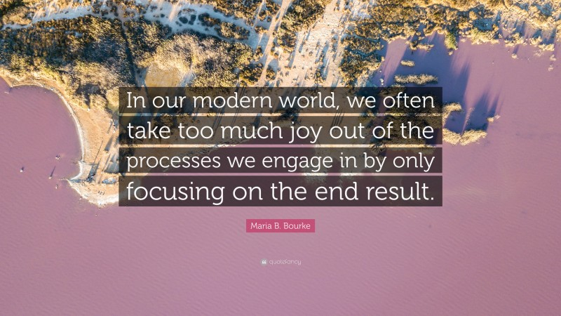 Maria B. Bourke Quote: “In our modern world, we often take too much joy out of the processes we engage in by only focusing on the end result.”