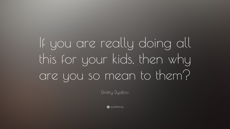 Dmitry Dyatlov Quote: “If you are really doing all this for your kids, then why are you so mean to them?”
