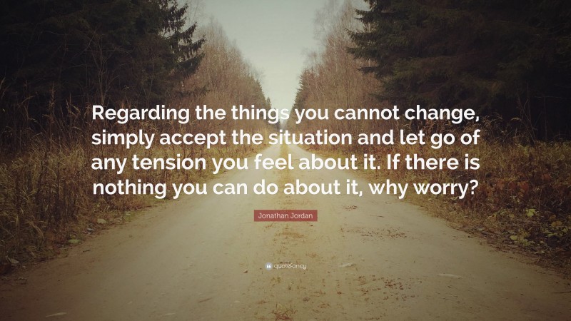 Jonathan Jordan Quote: “Regarding the things you cannot change, simply accept the situation and let go of any tension you feel about it. If there is nothing you can do about it, why worry?”