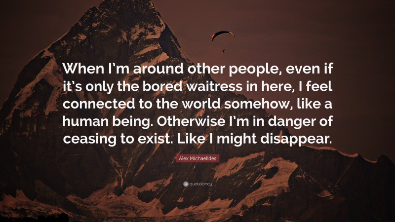 Alex Michaelides Quote: “When I’m around other people, even if it’s only the bored waitress in here, I feel connected to the world somehow, like a human being. Otherwise I’m in danger of ceasing to exist. Like I might disappear.”