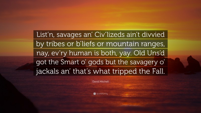 David Mitchell Quote: “List’n, savages an’ Civ’lizeds ain’t divvied by tribes or b’liefs or mountain ranges, nay, ev’ry human is both, yay. Old Uns’d got the Smart o’ gods but the savagery o’ jackals an’ that’s what tripped the Fall.”