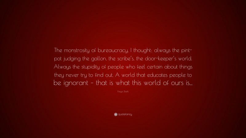 Freya Stark Quote: “The monstrosity of bureaucracy, I thought: always the pint-pot judging the gallon, the scribe’s, the door-keeper’s world. Always the stupidity of people who feel certain about things they never try to find out. A world that educates people to be ignorant – that is what this world of ours is...”