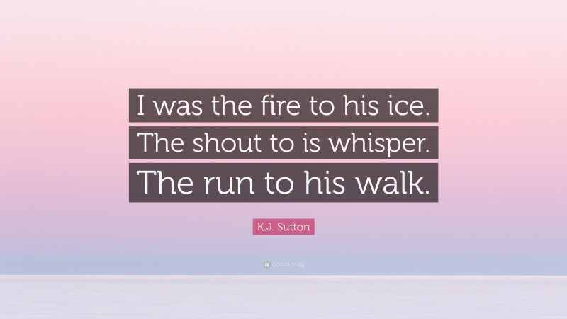 K.J. Sutton Quote: “I was the fire to his ice. The shout to is whisper. The run to his walk.”