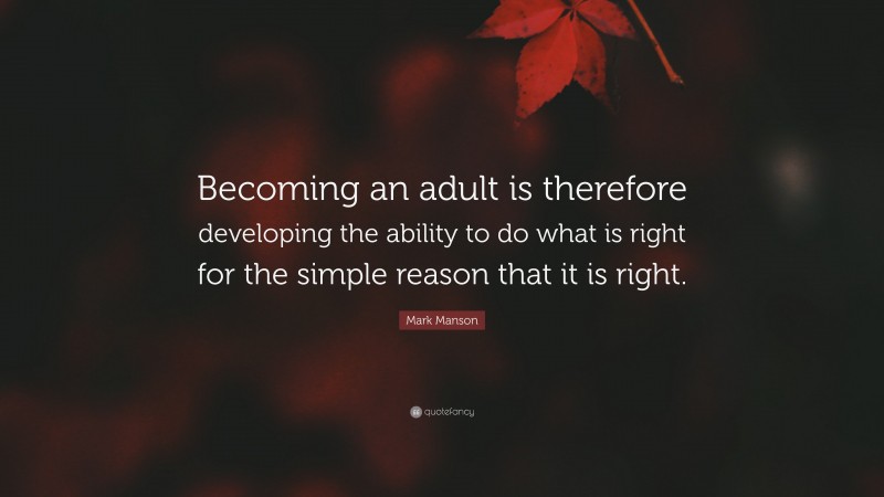 Mark Manson Quote: “Becoming an adult is therefore developing the ability to do what is right for the simple reason that it is right.”