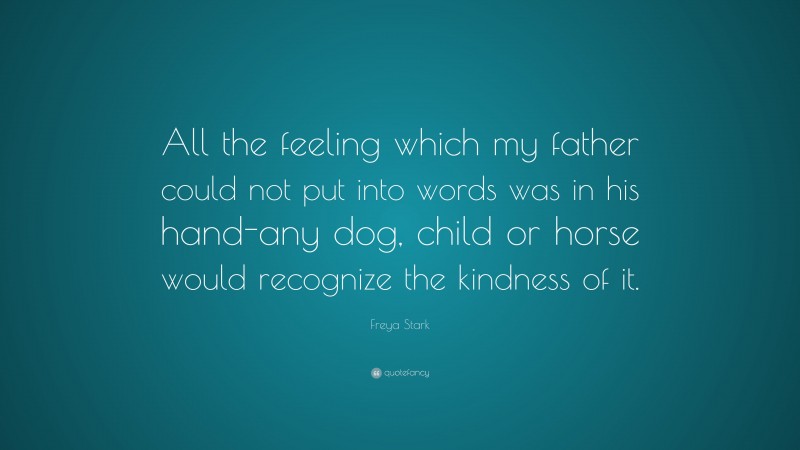 Freya Stark Quote: “All the feeling which my father could not put into words was in his hand-any dog, child or horse would recognize the kindness of it.”