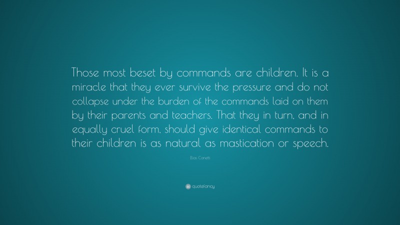 Elias Canetti Quote: “Those most beset by commands are children. It is a miracle that they ever survive the pressure and do not collapse under the burden of the commands laid on them by their parents and teachers. That they in turn, and in equally cruel form, should give identical commands to their children is as natural as mastication or speech.”