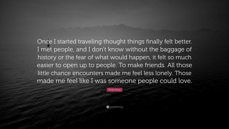 Emily Henry Quote: “Once I started traveling thought things finally felt better. I met people, and I don’t know without the baggage of history or the fear of what would happen, it felt so much easier to open up to people. To make friends. All those little chance encounters made me feel less lonely. Those made me feel like I was someone people could love.”