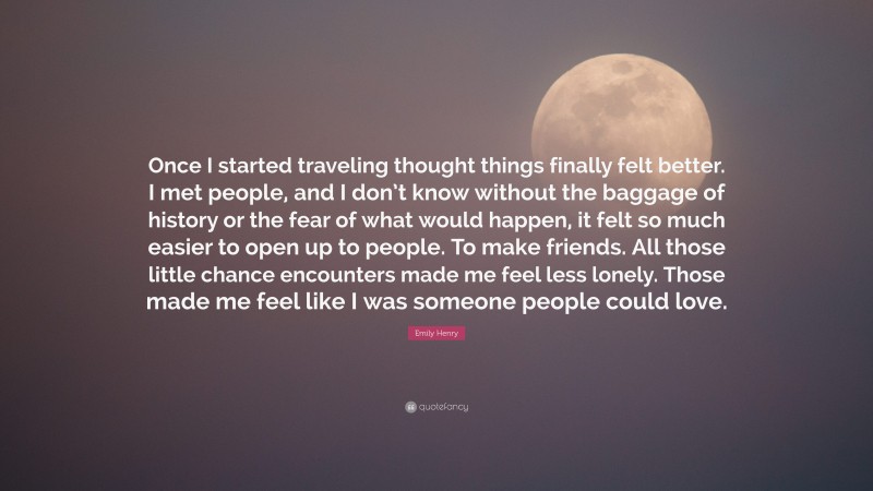 Emily Henry Quote: “Once I started traveling thought things finally felt better. I met people, and I don’t know without the baggage of history or the fear of what would happen, it felt so much easier to open up to people. To make friends. All those little chance encounters made me feel less lonely. Those made me feel like I was someone people could love.”