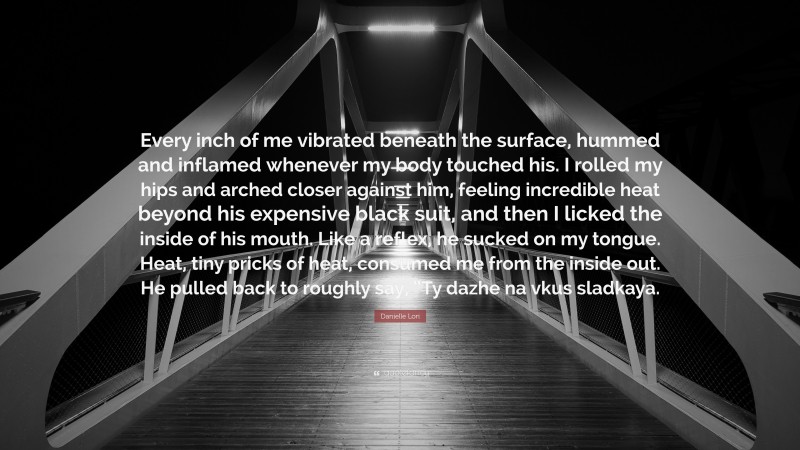 Danielle Lori Quote: “Every inch of me vibrated beneath the surface, hummed and inflamed whenever my body touched his. I rolled my hips and arched closer against him, feeling incredible heat beyond his expensive black suit, and then I licked the inside of his mouth. Like a reflex, he sucked on my tongue. Heat, tiny pricks of heat, consumed me from the inside out. He pulled back to roughly say, “Ty dazhe na vkus sladkaya.”