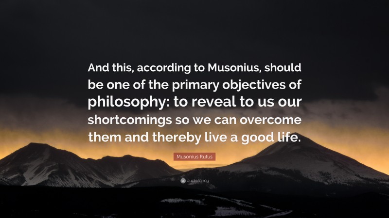 Musonius Rufus Quote: “And this, according to Musonius, should be one of the primary objectives of philosophy: to reveal to us our shortcomings so we can overcome them and thereby live a good life.”