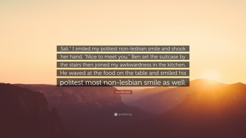 Max Ellendale Quote: “Sali.” I smiled my politest non-lesbian smile and shook her hand. “Nice to meet you.” Ben set the suitcase by the stairs then joined my awkwardness in the kitchen. He waved at the food on the table and smiled his politest most non-lesbian smile as well.”