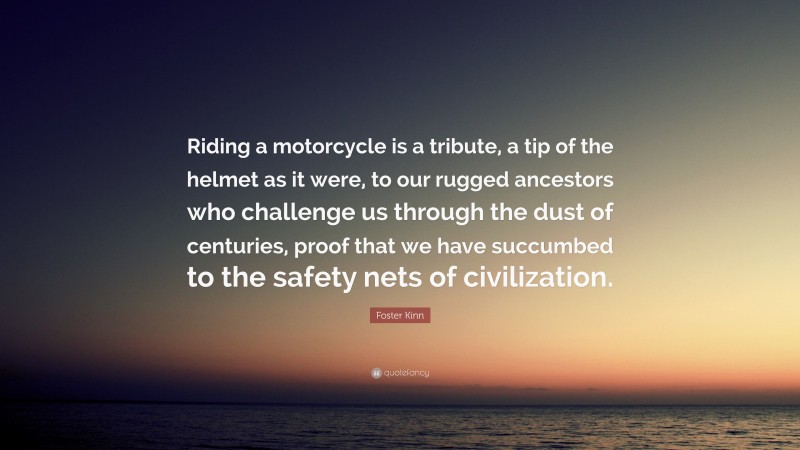 Foster Kinn Quote: “Riding a motorcycle is a tribute, a tip of the helmet as it were, to our rugged ancestors who challenge us through the dust of centuries, proof that we have succumbed to the safety nets of civilization.”