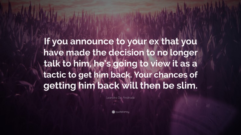 Leandra De Andrade Quote: “If you announce to your ex that you have made the decision to no longer talk to him, he’s going to view it as a tactic to get him back. Your chances of getting him back will then be slim.”